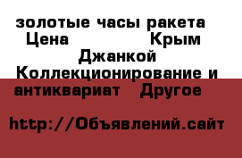 золотые часы ракета › Цена ­ 150 000 - Крым, Джанкой Коллекционирование и антиквариат » Другое   